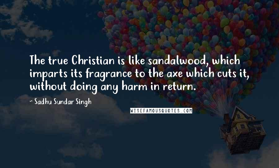 Sadhu Sundar Singh Quotes: The true Christian is like sandalwood, which imparts its fragrance to the axe which cuts it, without doing any harm in return.