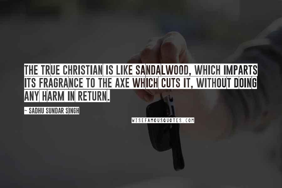 Sadhu Sundar Singh Quotes: The true Christian is like sandalwood, which imparts its fragrance to the axe which cuts it, without doing any harm in return.