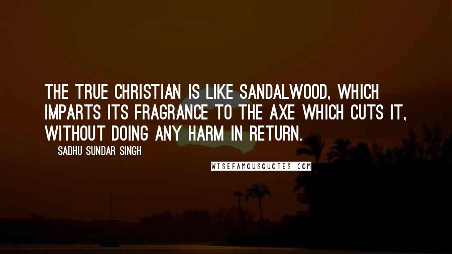 Sadhu Sundar Singh Quotes: The true Christian is like sandalwood, which imparts its fragrance to the axe which cuts it, without doing any harm in return.