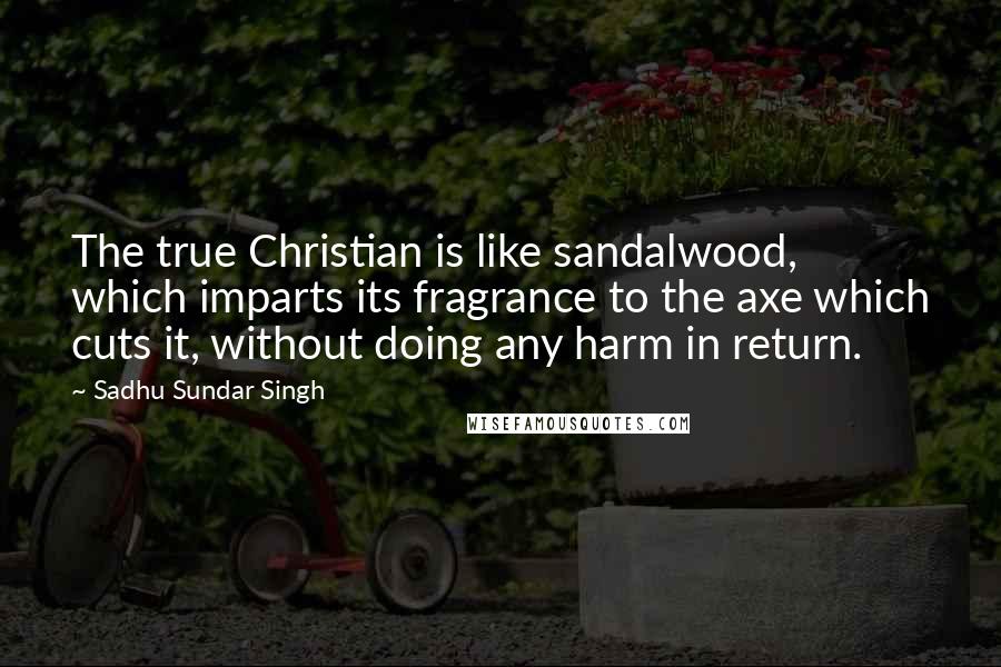 Sadhu Sundar Singh Quotes: The true Christian is like sandalwood, which imparts its fragrance to the axe which cuts it, without doing any harm in return.