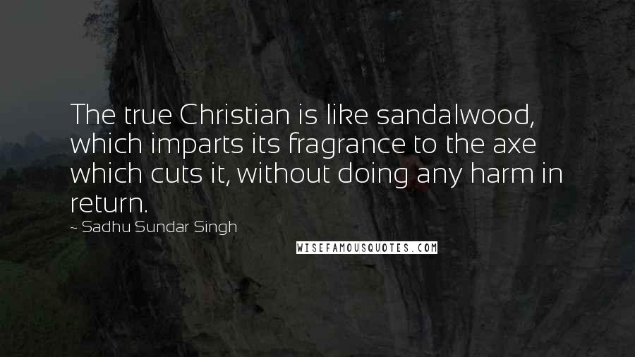 Sadhu Sundar Singh Quotes: The true Christian is like sandalwood, which imparts its fragrance to the axe which cuts it, without doing any harm in return.