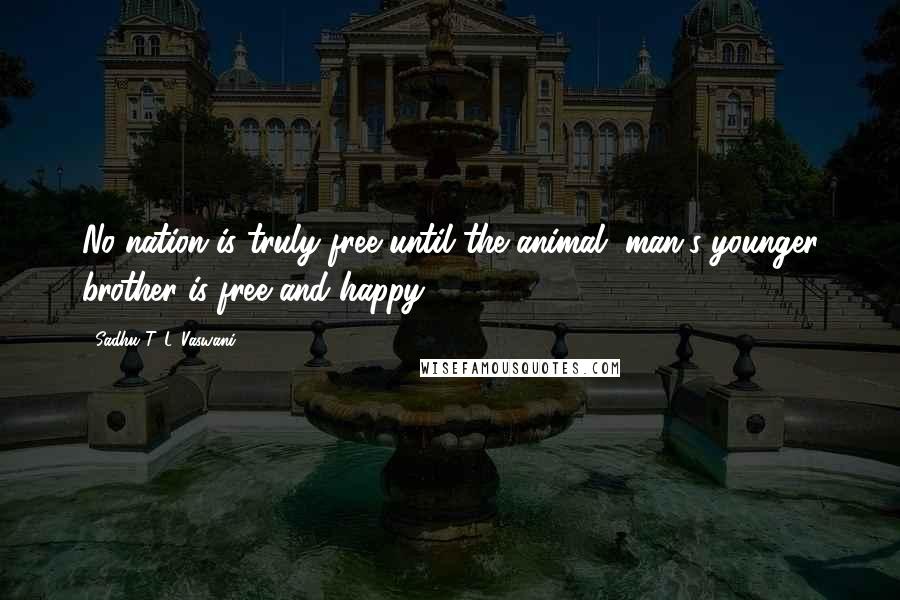 Sadhu T. L. Vaswani Quotes: No nation is truly free until the animal, man's younger brother is free and happy.