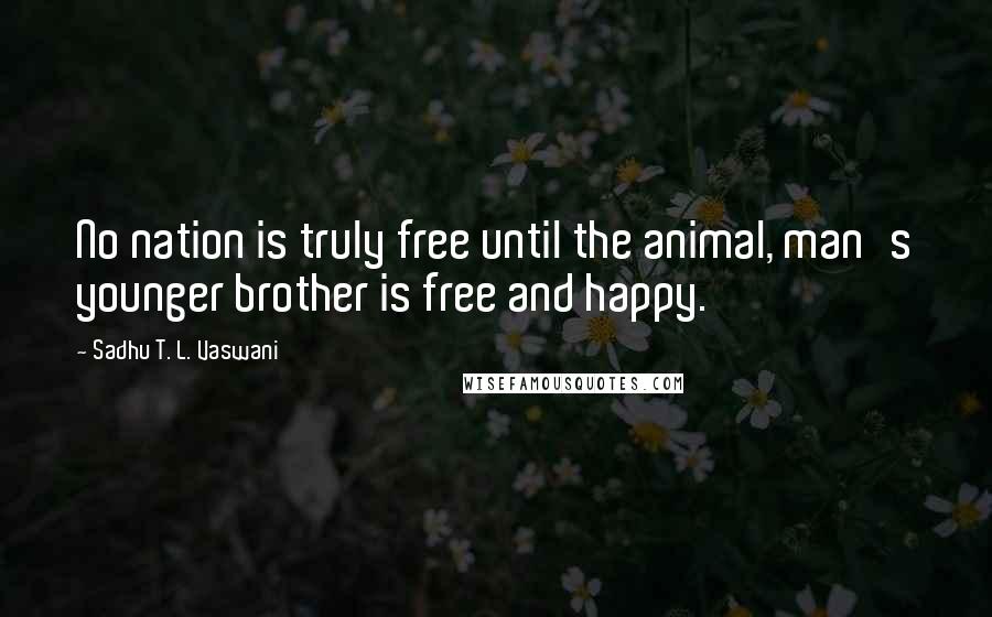 Sadhu T. L. Vaswani Quotes: No nation is truly free until the animal, man's younger brother is free and happy.