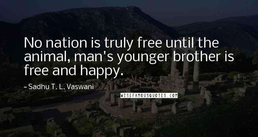 Sadhu T. L. Vaswani Quotes: No nation is truly free until the animal, man's younger brother is free and happy.