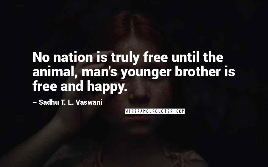 Sadhu T. L. Vaswani Quotes: No nation is truly free until the animal, man's younger brother is free and happy.