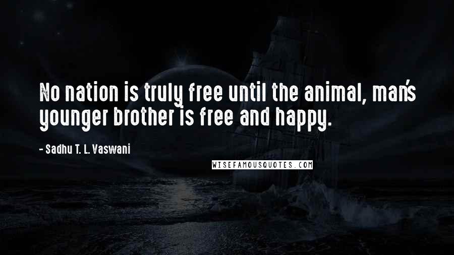 Sadhu T. L. Vaswani Quotes: No nation is truly free until the animal, man's younger brother is free and happy.
