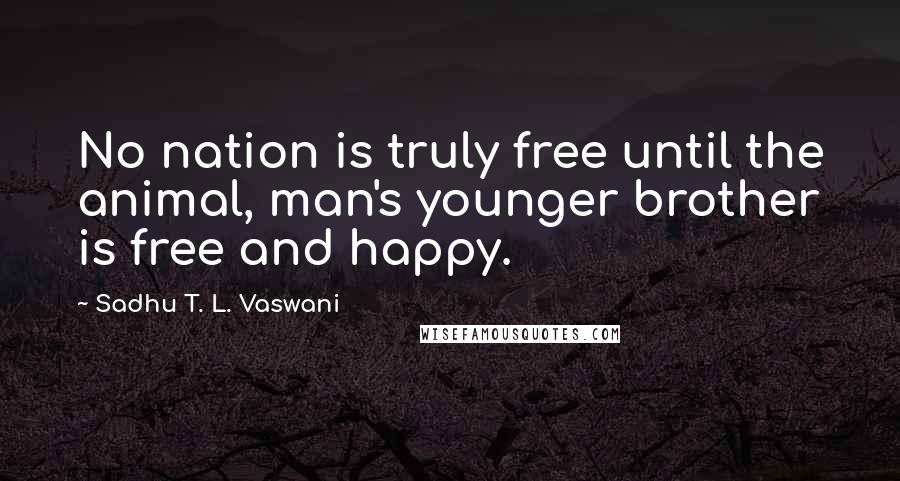 Sadhu T. L. Vaswani Quotes: No nation is truly free until the animal, man's younger brother is free and happy.