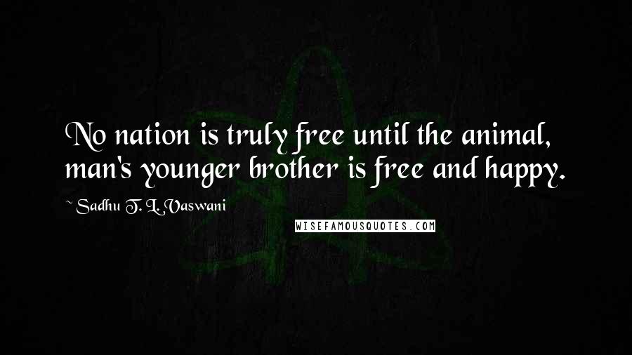 Sadhu T. L. Vaswani Quotes: No nation is truly free until the animal, man's younger brother is free and happy.