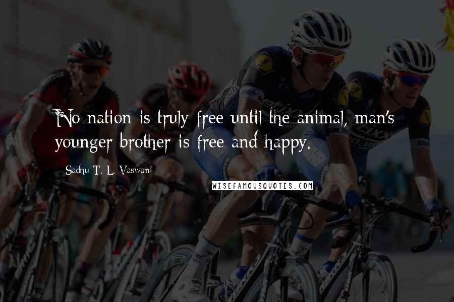 Sadhu T. L. Vaswani Quotes: No nation is truly free until the animal, man's younger brother is free and happy.