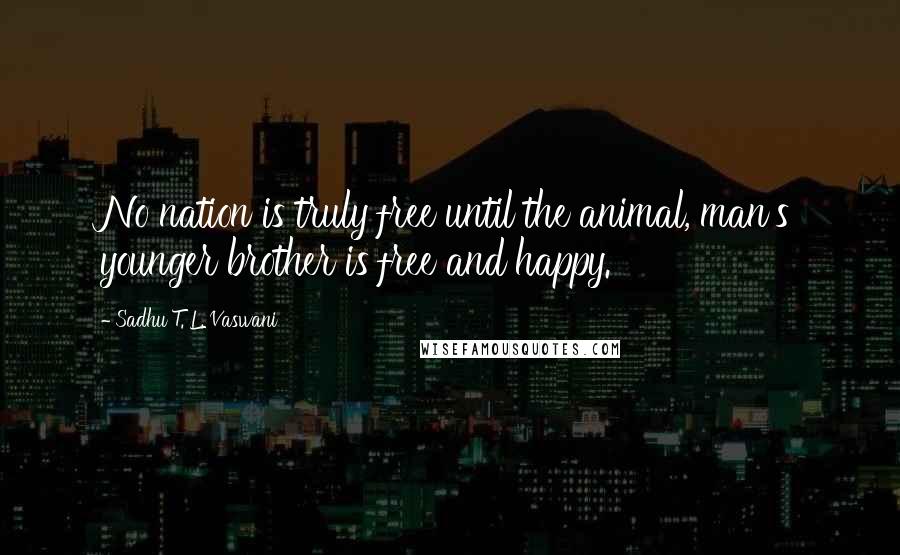 Sadhu T. L. Vaswani Quotes: No nation is truly free until the animal, man's younger brother is free and happy.