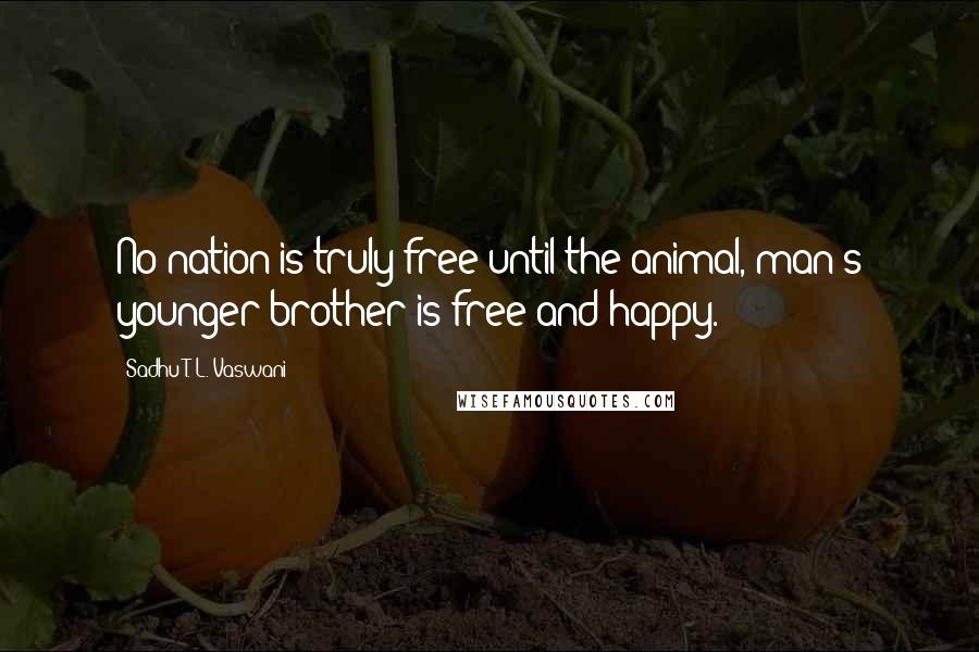 Sadhu T. L. Vaswani Quotes: No nation is truly free until the animal, man's younger brother is free and happy.