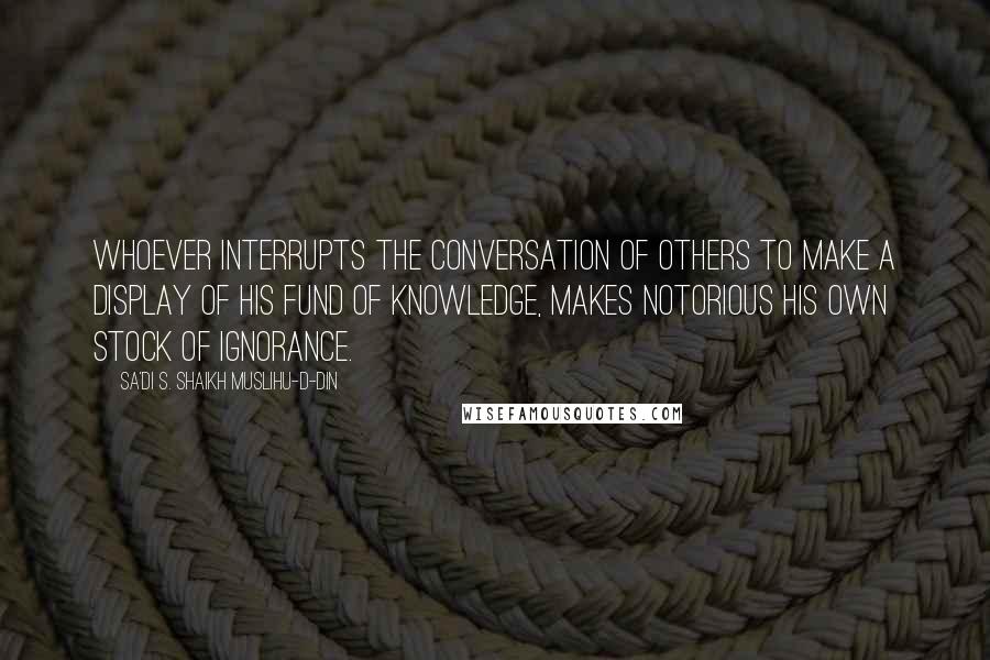 Sa'di S. Shaikh Muslihu-D-Din Quotes: Whoever interrupts the conversation of others to make a display of his fund of knowledge, makes notorious his own stock of ignorance.