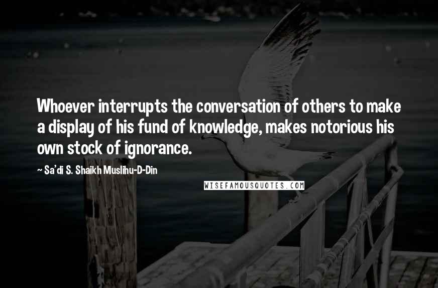 Sa'di S. Shaikh Muslihu-D-Din Quotes: Whoever interrupts the conversation of others to make a display of his fund of knowledge, makes notorious his own stock of ignorance.