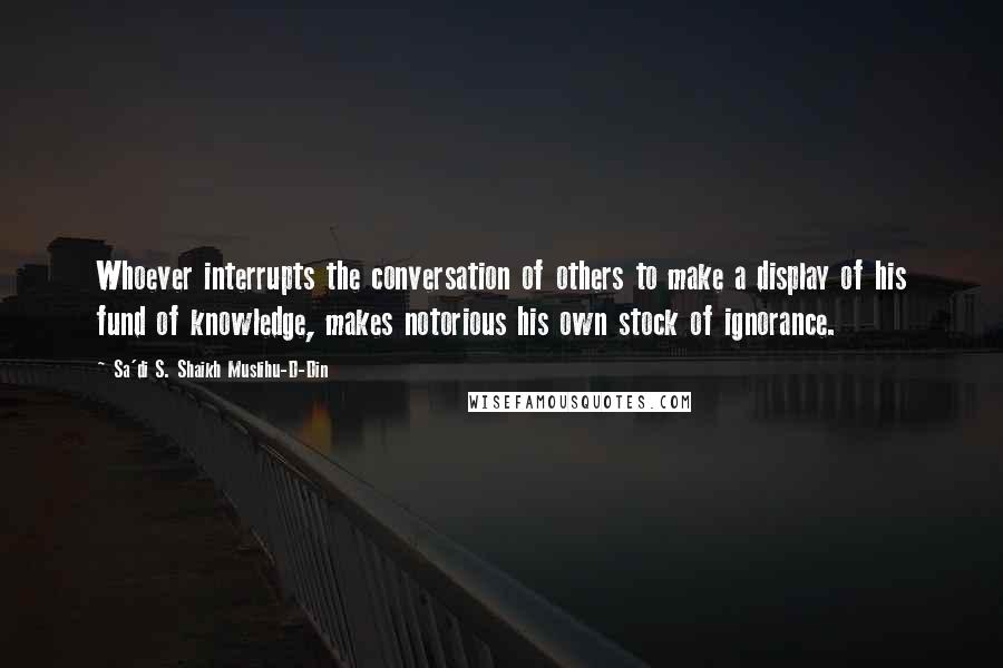 Sa'di S. Shaikh Muslihu-D-Din Quotes: Whoever interrupts the conversation of others to make a display of his fund of knowledge, makes notorious his own stock of ignorance.