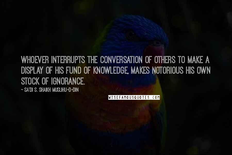 Sa'di S. Shaikh Muslihu-D-Din Quotes: Whoever interrupts the conversation of others to make a display of his fund of knowledge, makes notorious his own stock of ignorance.