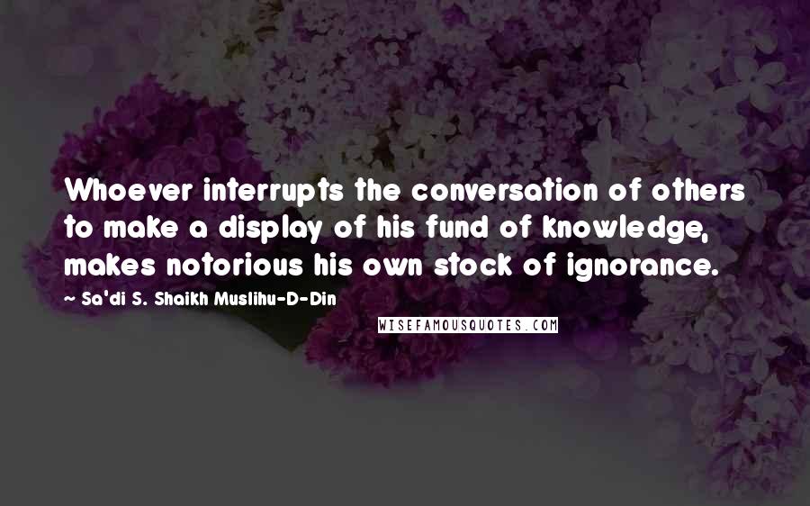 Sa'di S. Shaikh Muslihu-D-Din Quotes: Whoever interrupts the conversation of others to make a display of his fund of knowledge, makes notorious his own stock of ignorance.