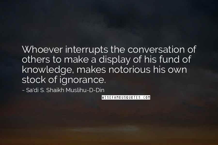 Sa'di S. Shaikh Muslihu-D-Din Quotes: Whoever interrupts the conversation of others to make a display of his fund of knowledge, makes notorious his own stock of ignorance.