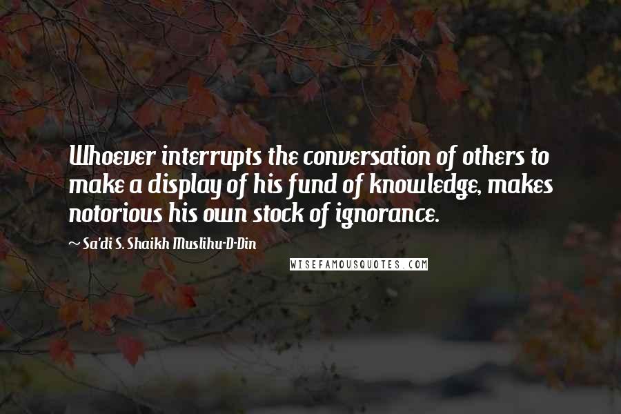 Sa'di S. Shaikh Muslihu-D-Din Quotes: Whoever interrupts the conversation of others to make a display of his fund of knowledge, makes notorious his own stock of ignorance.