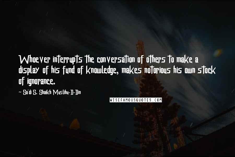 Sa'di S. Shaikh Muslihu-D-Din Quotes: Whoever interrupts the conversation of others to make a display of his fund of knowledge, makes notorious his own stock of ignorance.