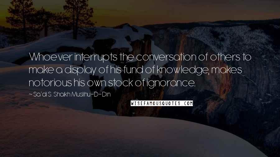 Sa'di S. Shaikh Muslihu-D-Din Quotes: Whoever interrupts the conversation of others to make a display of his fund of knowledge, makes notorious his own stock of ignorance.