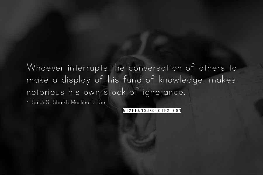 Sa'di S. Shaikh Muslihu-D-Din Quotes: Whoever interrupts the conversation of others to make a display of his fund of knowledge, makes notorious his own stock of ignorance.