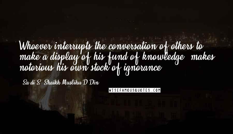 Sa'di S. Shaikh Muslihu-D-Din Quotes: Whoever interrupts the conversation of others to make a display of his fund of knowledge, makes notorious his own stock of ignorance.