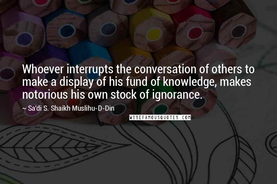 Sa'di S. Shaikh Muslihu-D-Din Quotes: Whoever interrupts the conversation of others to make a display of his fund of knowledge, makes notorious his own stock of ignorance.