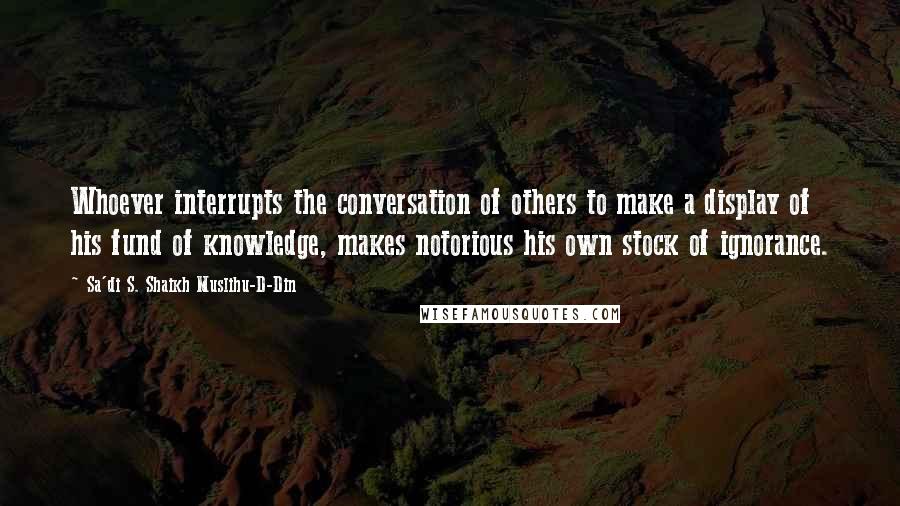 Sa'di S. Shaikh Muslihu-D-Din Quotes: Whoever interrupts the conversation of others to make a display of his fund of knowledge, makes notorious his own stock of ignorance.