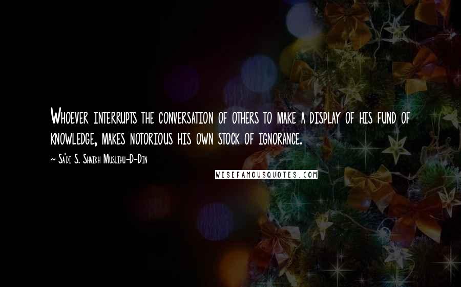 Sa'di S. Shaikh Muslihu-D-Din Quotes: Whoever interrupts the conversation of others to make a display of his fund of knowledge, makes notorious his own stock of ignorance.