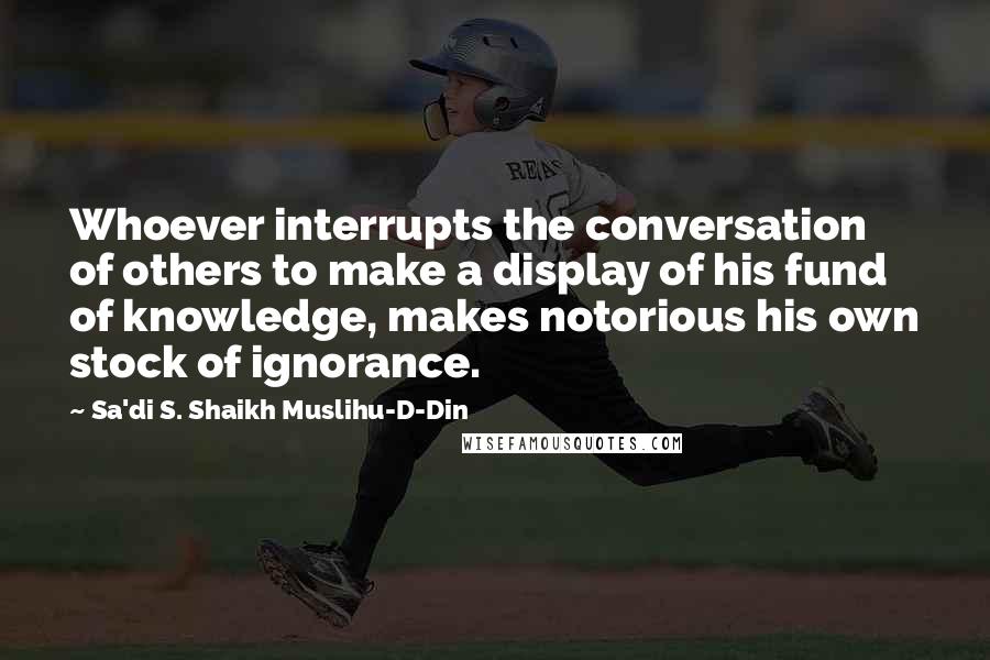 Sa'di S. Shaikh Muslihu-D-Din Quotes: Whoever interrupts the conversation of others to make a display of his fund of knowledge, makes notorious his own stock of ignorance.