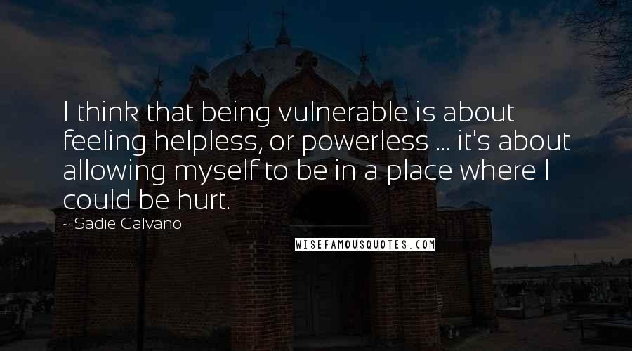 Sadie Calvano Quotes: I think that being vulnerable is about feeling helpless, or powerless ... it's about allowing myself to be in a place where I could be hurt.