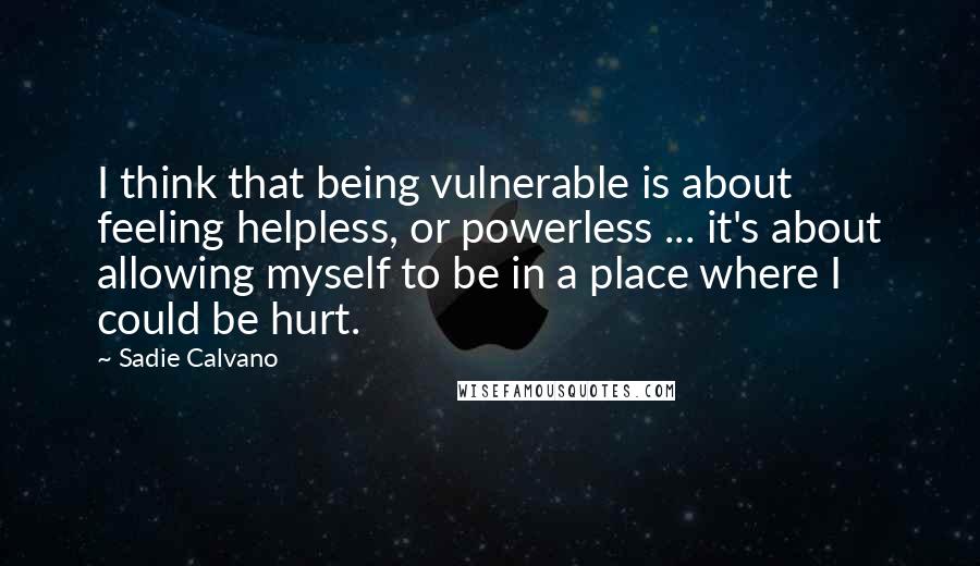 Sadie Calvano Quotes: I think that being vulnerable is about feeling helpless, or powerless ... it's about allowing myself to be in a place where I could be hurt.