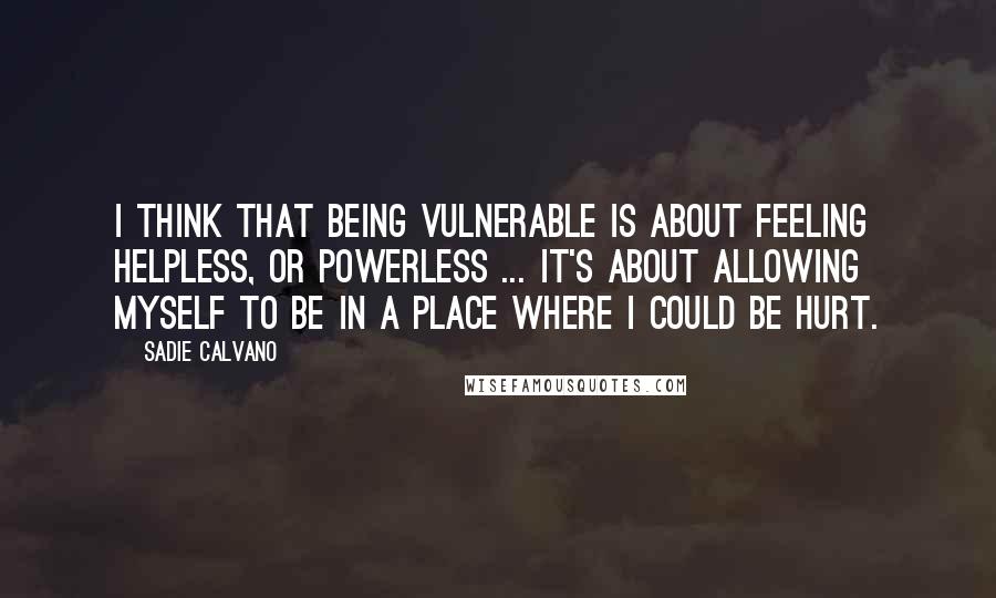 Sadie Calvano Quotes: I think that being vulnerable is about feeling helpless, or powerless ... it's about allowing myself to be in a place where I could be hurt.