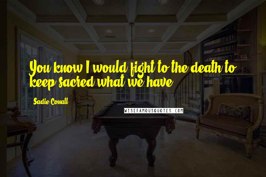 Sadie Conall Quotes: You know I would fight to the death to keep sacred what we have.