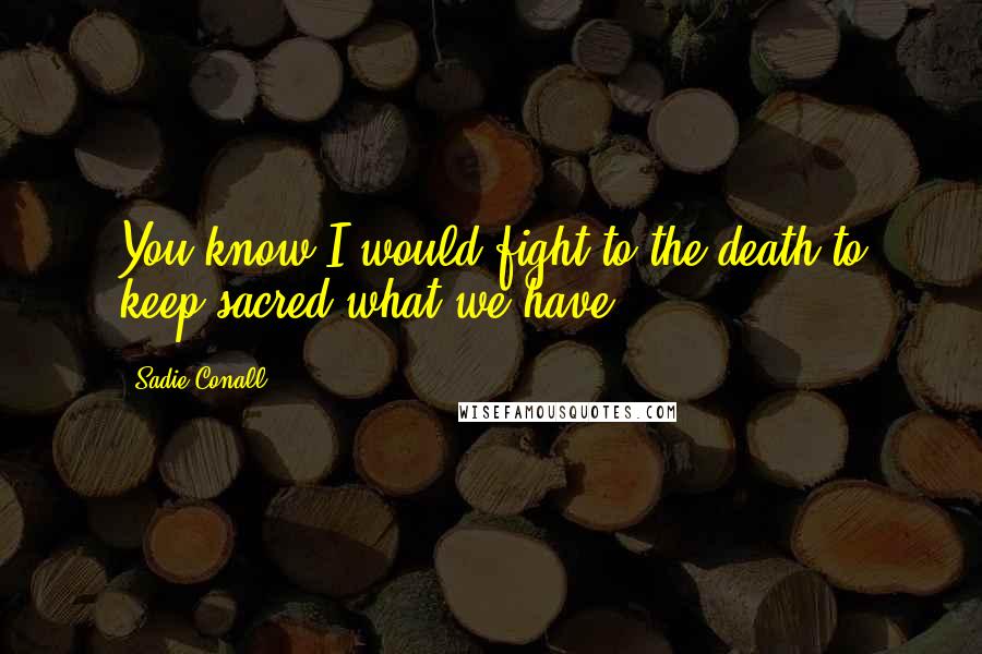 Sadie Conall Quotes: You know I would fight to the death to keep sacred what we have.