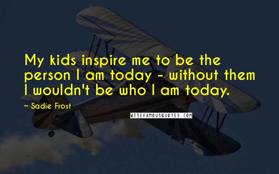 Sadie Frost Quotes: My kids inspire me to be the person I am today - without them I wouldn't be who I am today.