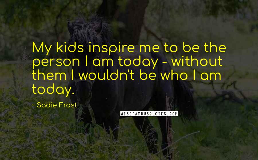 Sadie Frost Quotes: My kids inspire me to be the person I am today - without them I wouldn't be who I am today.