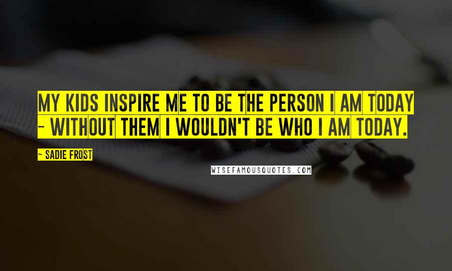 Sadie Frost Quotes: My kids inspire me to be the person I am today - without them I wouldn't be who I am today.