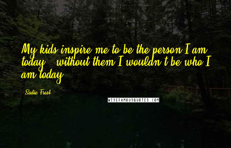 Sadie Frost Quotes: My kids inspire me to be the person I am today - without them I wouldn't be who I am today.