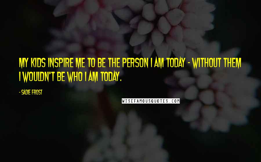 Sadie Frost Quotes: My kids inspire me to be the person I am today - without them I wouldn't be who I am today.