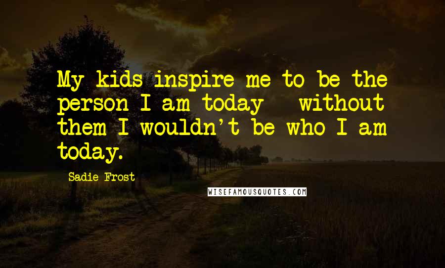 Sadie Frost Quotes: My kids inspire me to be the person I am today - without them I wouldn't be who I am today.