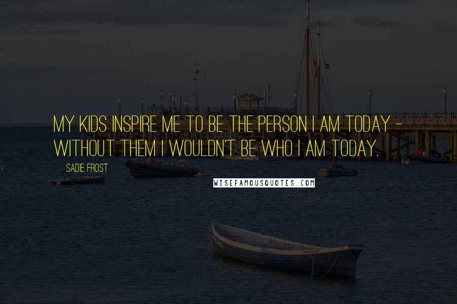 Sadie Frost Quotes: My kids inspire me to be the person I am today - without them I wouldn't be who I am today.