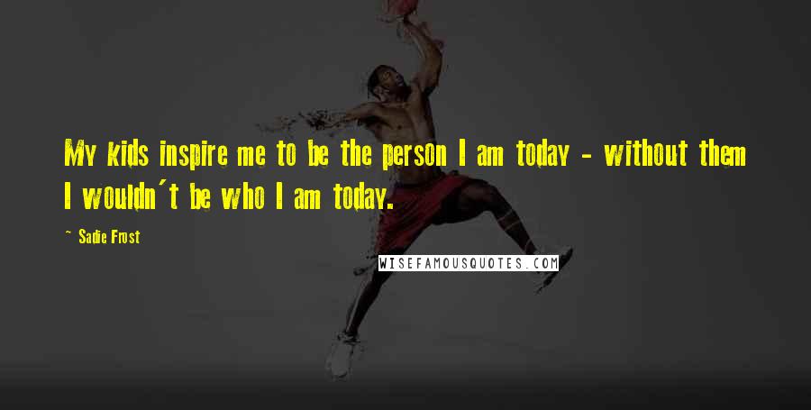 Sadie Frost Quotes: My kids inspire me to be the person I am today - without them I wouldn't be who I am today.