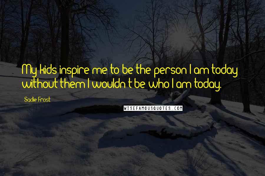 Sadie Frost Quotes: My kids inspire me to be the person I am today - without them I wouldn't be who I am today.