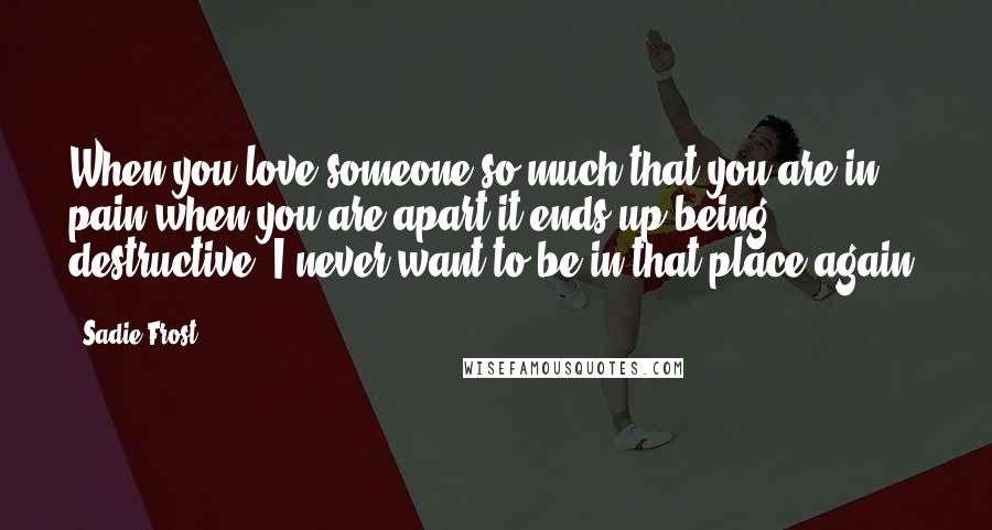 Sadie Frost Quotes: When you love someone so much that you are in pain when you are apart it ends up being destructive. I never want to be in that place again.
