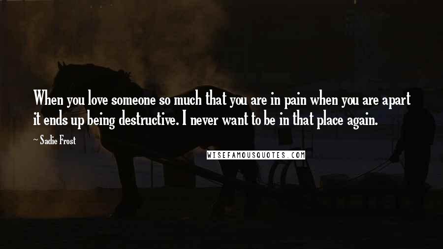 Sadie Frost Quotes: When you love someone so much that you are in pain when you are apart it ends up being destructive. I never want to be in that place again.