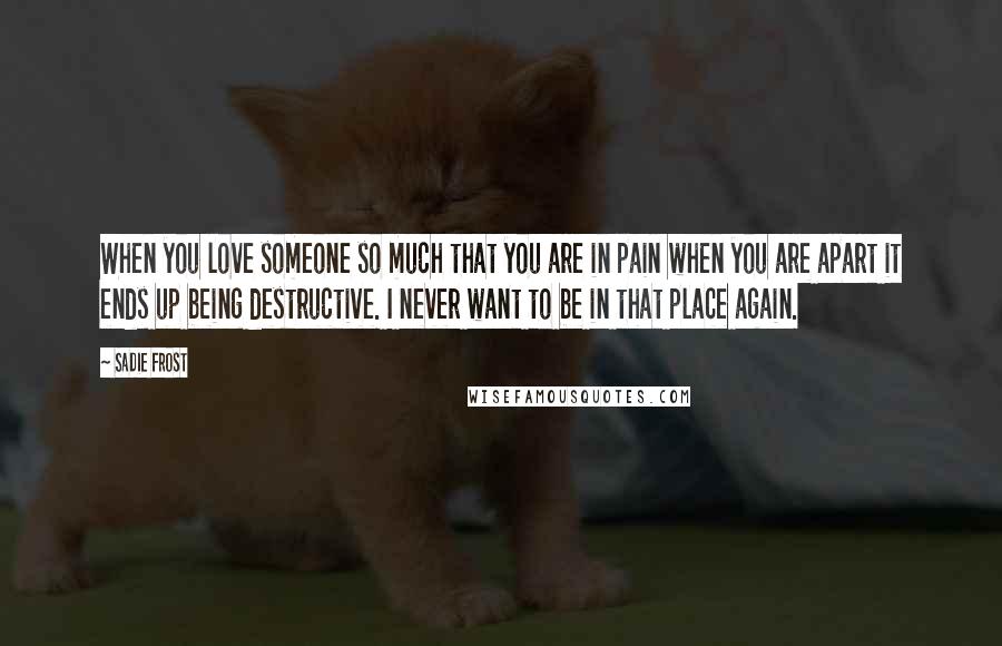 Sadie Frost Quotes: When you love someone so much that you are in pain when you are apart it ends up being destructive. I never want to be in that place again.
