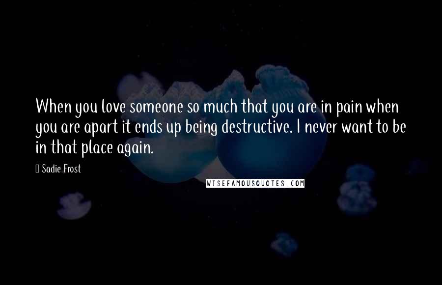 Sadie Frost Quotes: When you love someone so much that you are in pain when you are apart it ends up being destructive. I never want to be in that place again.