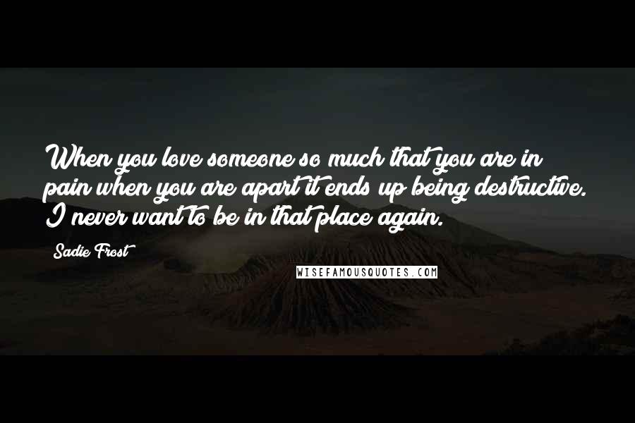 Sadie Frost Quotes: When you love someone so much that you are in pain when you are apart it ends up being destructive. I never want to be in that place again.