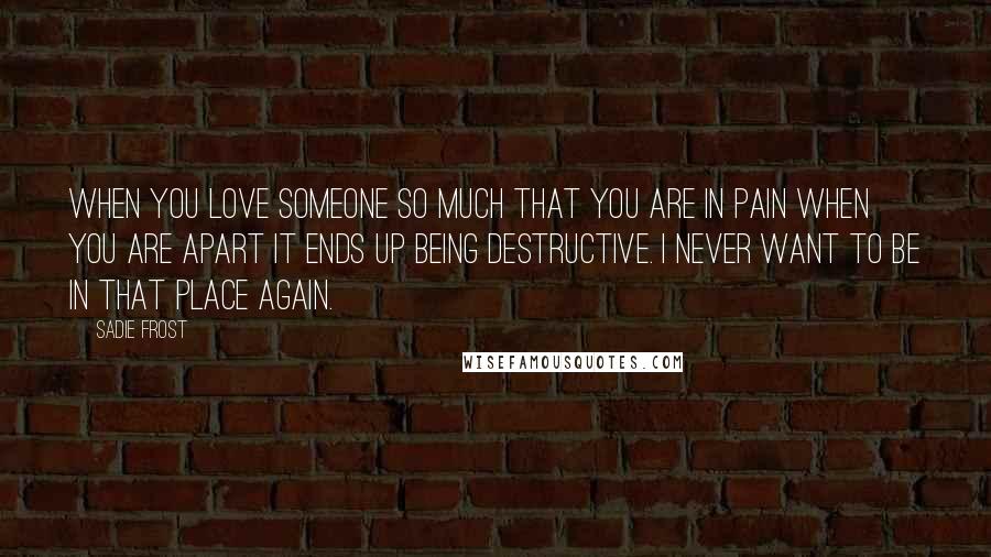 Sadie Frost Quotes: When you love someone so much that you are in pain when you are apart it ends up being destructive. I never want to be in that place again.